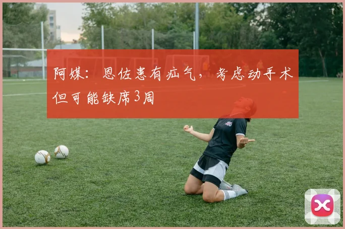 阿媒：恩佐患有疝气，考虑动手术但可能缺席3周