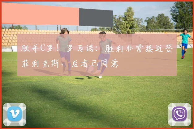 联手C罗！罗马诺：胜利非常接近签菲利克斯，后者已同意