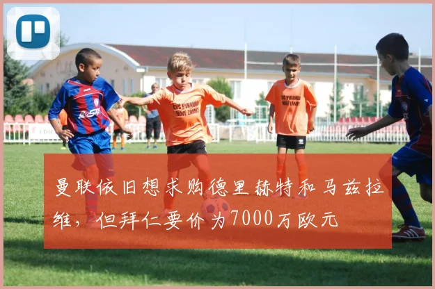 曼联依旧想求购德里赫特和马兹拉维，但拜仁要价为7000万欧元