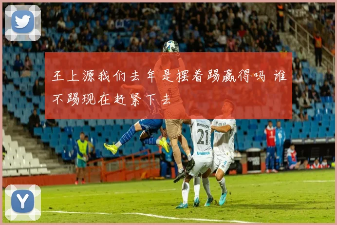 王上源我们去年是摆着踢赢得吗 谁不踢现在赶紧下去