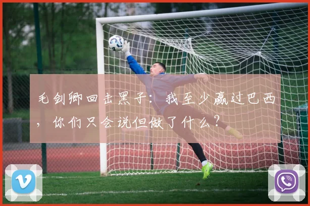 毛剑卿回击黑子：我至少赢过巴西，你们只会说但做了什么？