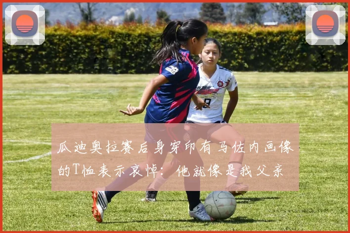 瓜迪奥拉赛后身穿印有马佐内画像的T恤表示哀悼：他就像是我父亲