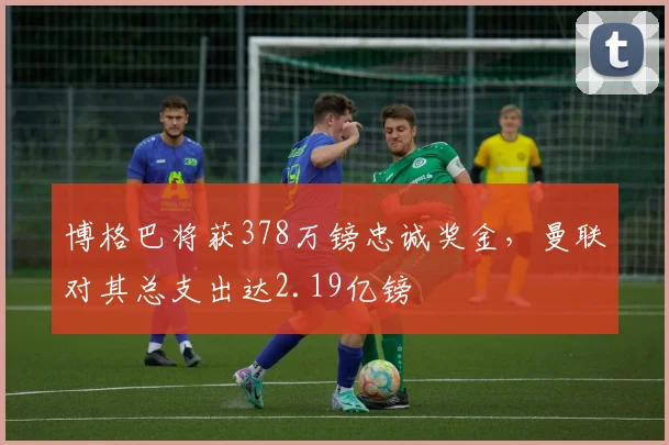 博格巴将获378万镑忠诚奖金，曼联对其总支出达2.19亿镑