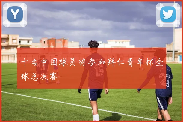 十名中国球员将参加拜仁青年杯全球总决赛