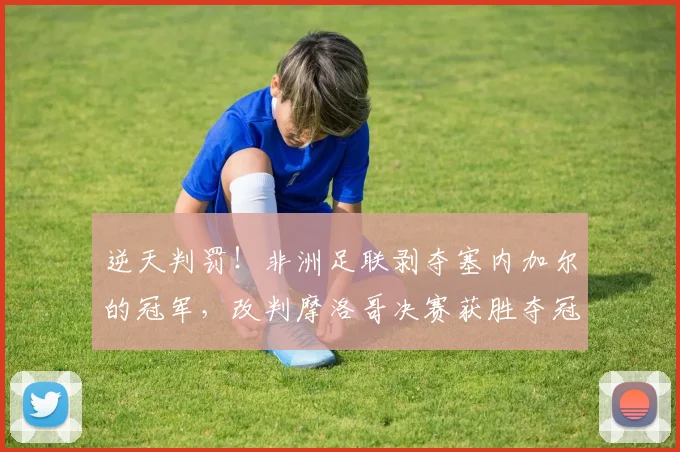 逆天判罚！非洲足联剥夺塞内加尔的冠军，改判摩洛哥决赛获胜夺冠