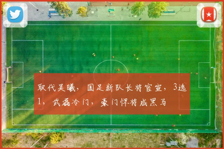 取代吴曦，国足新队长将官宣，3选1，武磊冷门，豪门悍将成黑马
