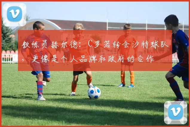教练员赫尔德：C罗若转会沙特球队，更像是个人品牌和政府的合作