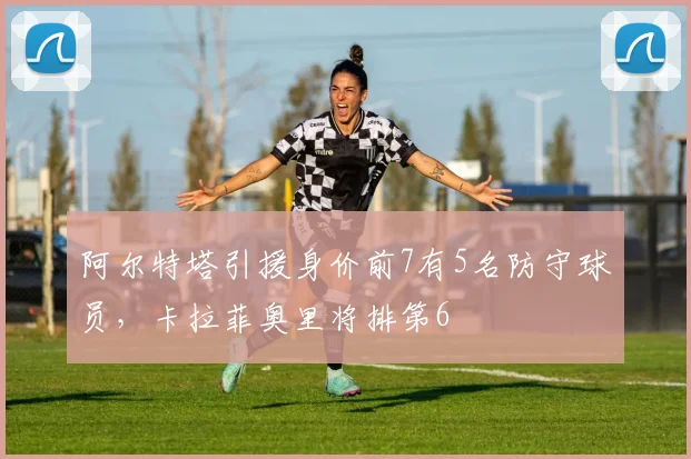 阿尔特塔引援身价前7有5名防守球员，卡拉菲奥里将排第6