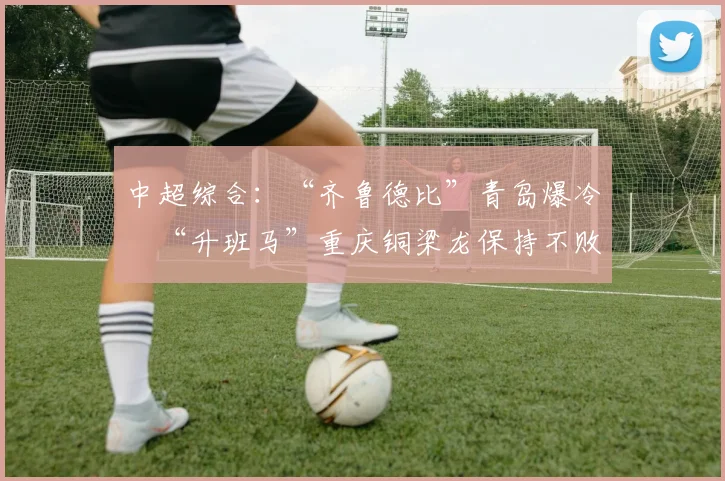 中超综合：“齐鲁德比”青岛爆冷　“升班马”重庆铜梁龙保持不败
