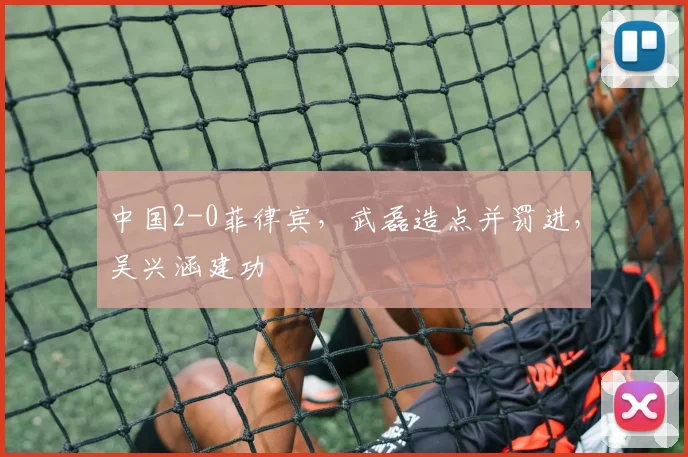 中国2-0菲律宾，武磊造点并罚进，吴兴涵建功