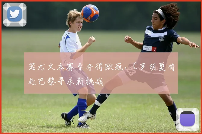 若尤文本赛季夺得欧冠，C罗明夏将赴巴黎寻求新挑战