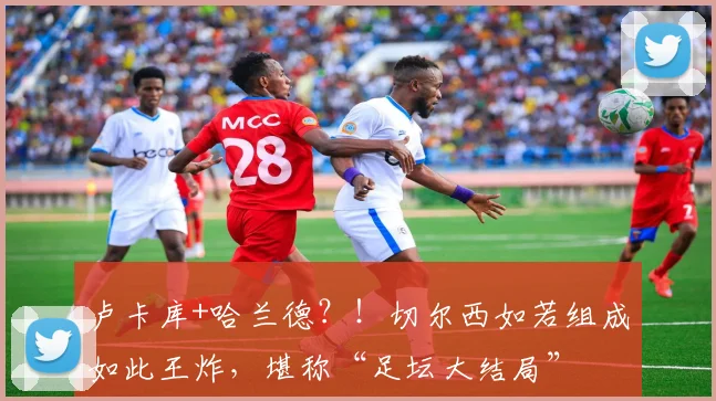 卢卡库+哈兰德？！切尔西如若组成如此王炸，堪称“足坛大结局”