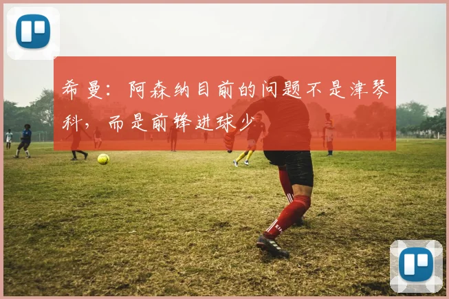 希曼：阿森纳目前的问题不是津琴科，而是前锋进球少