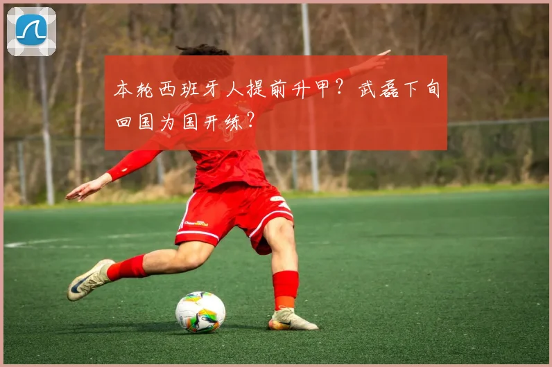 本轮西班牙人提前升甲？武磊下旬回国为国开练？