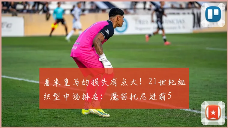 看来皇马的损失有点大！21世纪组织型中场排名：魔笛托尼进前5