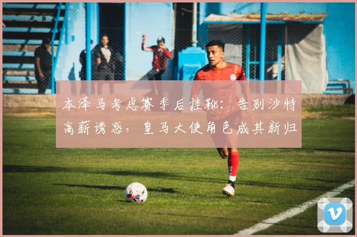 本泽马考虑赛季后挂靴：告别沙特高薪诱惑，皇马大使角色成其新归宿？
