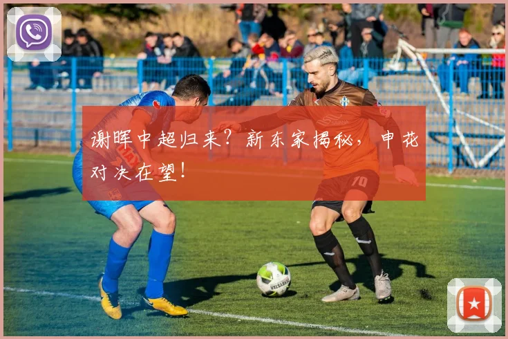 谢晖中超归来？新东家揭秘，申花对决在望！