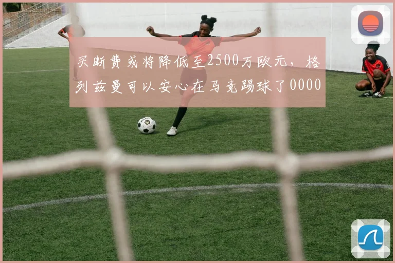 买断费或将降低至2500万欧元，格列兹曼可以安心在马竞踢球了0000644