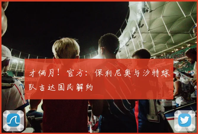 才俩月！官方：保利尼奥与沙特球队吉达国民解约