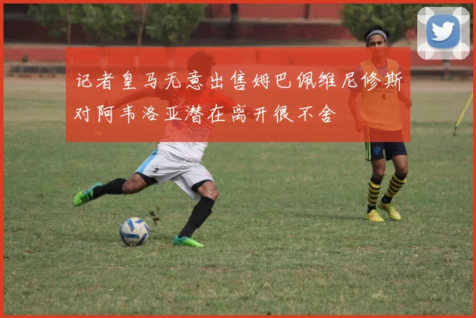记者皇马无意出售姆巴佩维尼修斯对阿韦洛亚潜在离开很不舍