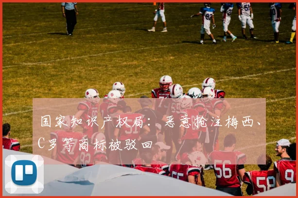 国家知识产权局：恶意抢注梅西、C罗等商标被驳回