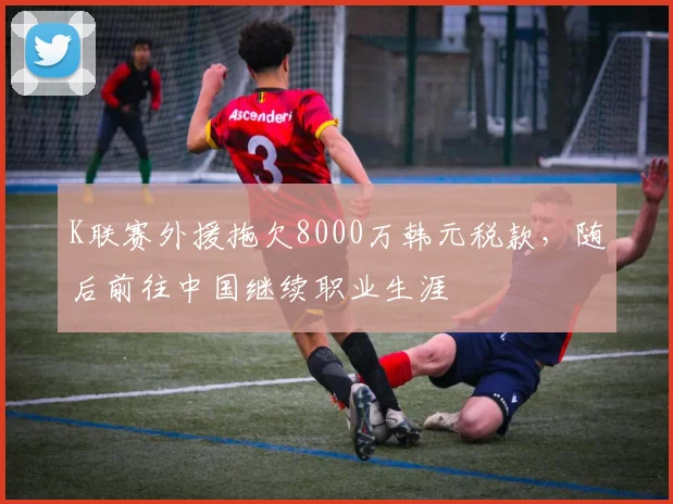 K联赛外援拖欠8000万韩元税款，随后前往中国继续职业生涯