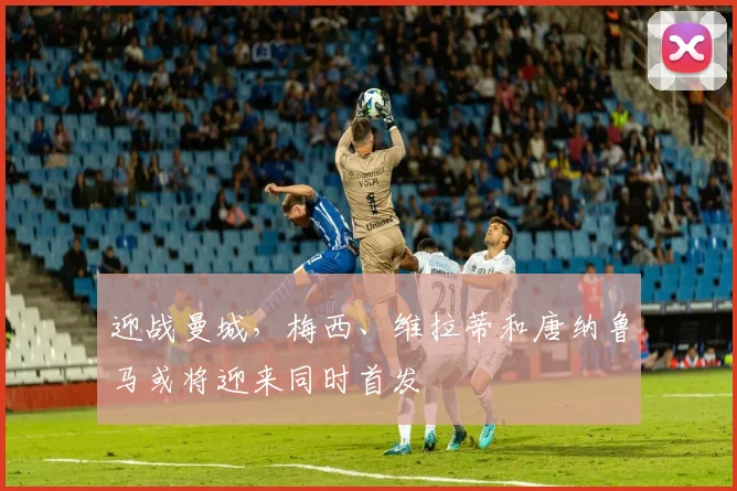 迎战曼城，梅西、维拉蒂和唐纳鲁马或将迎来同时首发