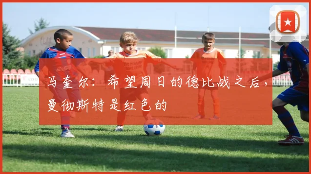 马奎尔：希望周日的德比战之后，曼彻斯特是红色的