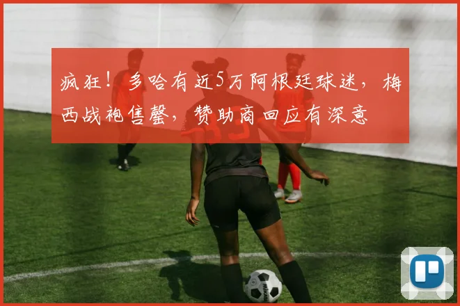 疯狂！多哈有近5万阿根廷球迷，梅西战袍售罄，赞助商回应有深意