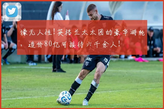 壕无人性!英格兰太太团的豪华游轮，造价80亿可接待六千余人！