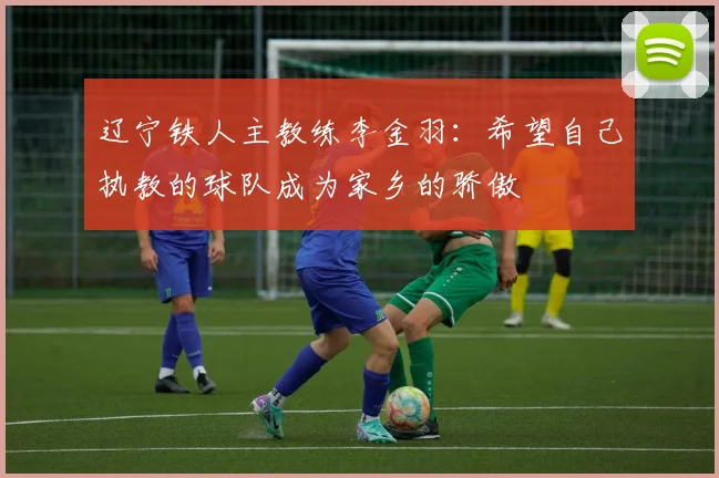 辽宁铁人主教练李金羽：希望自己执教的球队成为家乡的骄傲