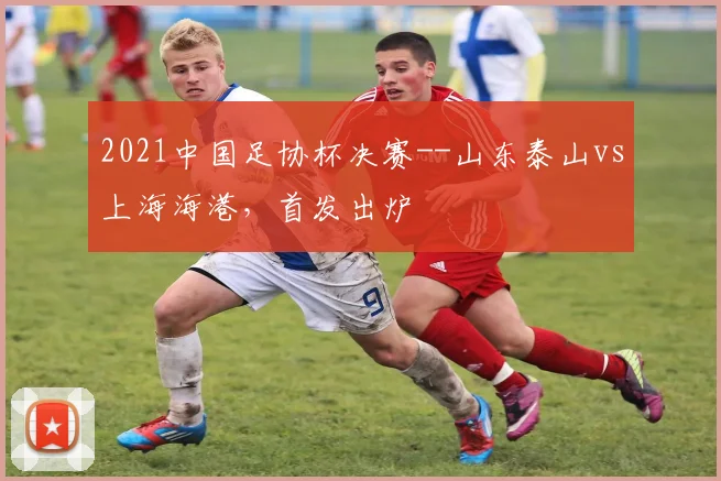 2021中国足协杯决赛--山东泰山vs上海海港，首发出炉