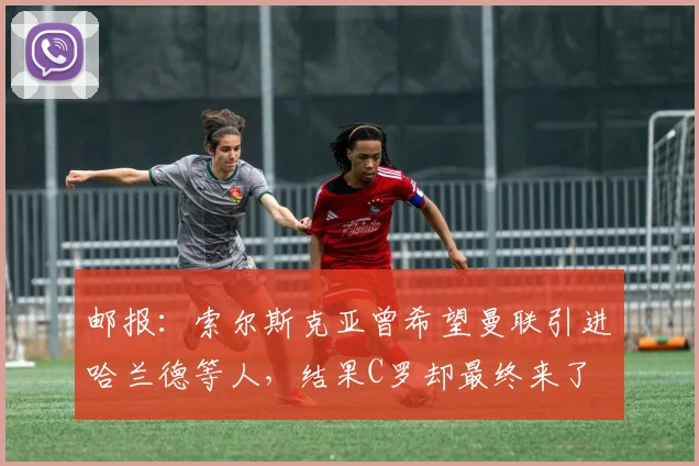 邮报：索尔斯克亚曾希望曼联引进哈兰德等人，结果C罗却最终来了