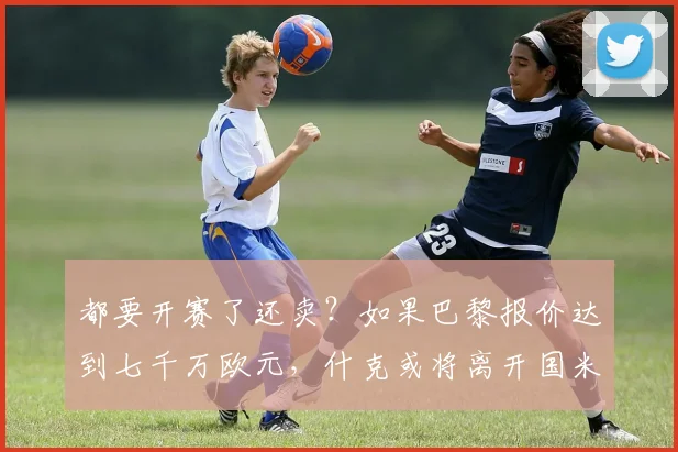 都要开赛了还卖？如果巴黎报价达到七千万欧元，什克或将离开国米