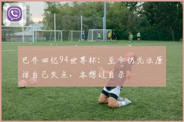 巴乔回忆94世界杯：至今仍无法原谅自己失点，本想过自杀