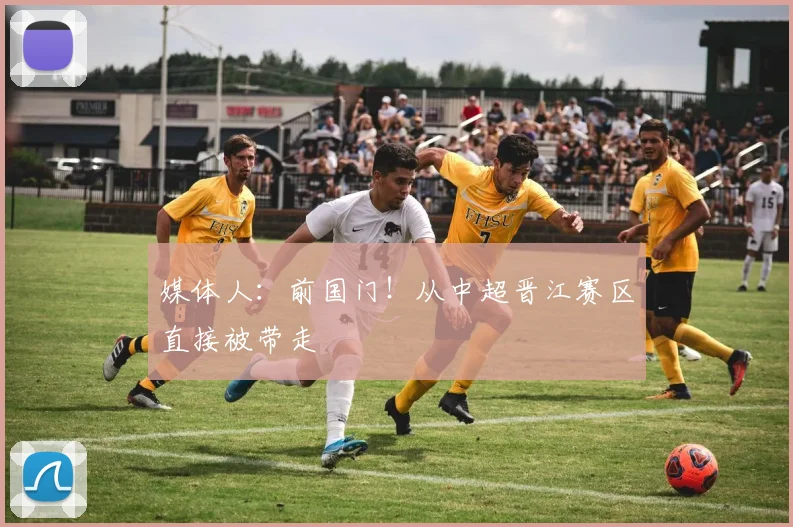 媒体人：前国门！从中超晋江赛区直接被带走