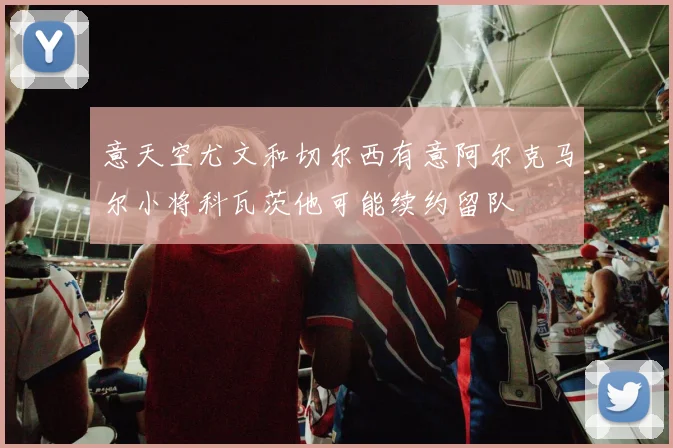 意天空尤文和切尔西有意阿尔克马尔小将科瓦茨他可能续约留队