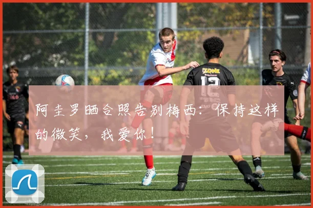 阿圭罗晒合照告别梅西：保持这样的微笑，我爱你！