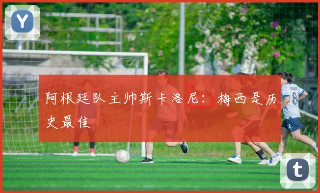 阿根廷队主帅斯卡洛尼：梅西是历史最佳
