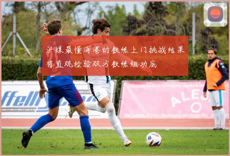 沪媒最懂海港的教练上门挑战结果将直观检验双方教练组功底