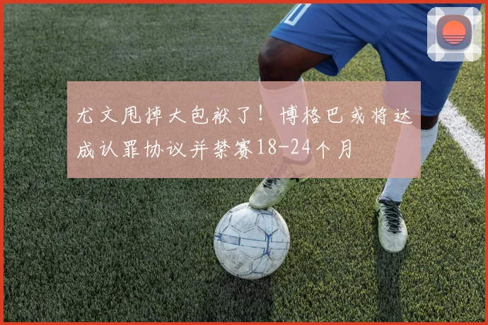 尤文甩掉大包袱了！博格巴或将达成认罪协议并禁赛18-24个月