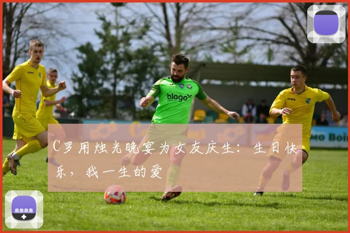 C罗用烛光晚宴为女友庆生：生日快乐，我一生的爱