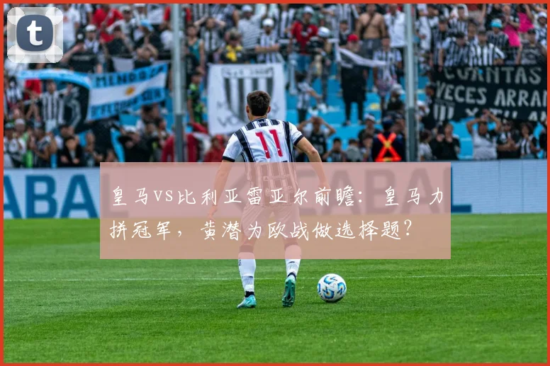 皇马vs比利亚雷亚尔前瞻：皇马力拼冠军，黄潜为欧战做选择题？