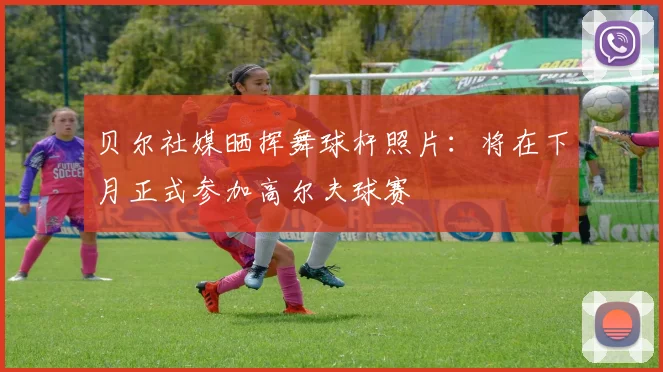 贝尔社媒晒挥舞球杆照片：将在下月正式参加高尔夫球赛