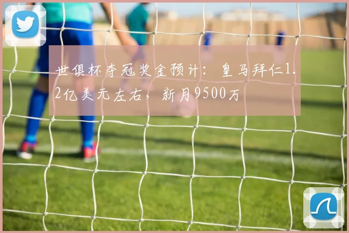 世俱杯夺冠奖金预计：皇马拜仁1.2亿美元左右，新月9500万