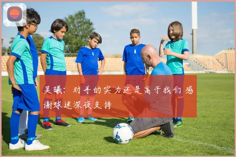 吴曦：对手的实力还是高于我们 感谢球迷深夜支持