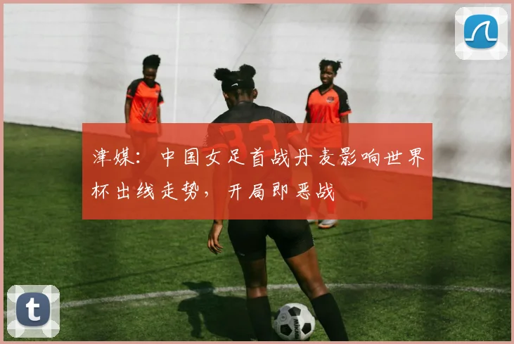 津媒：中国女足首战丹麦影响世界杯出线走势，开局即恶战