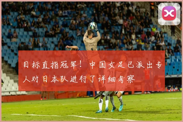 目标直指冠军！中国女足已派出专人对日本队进行了详细考察