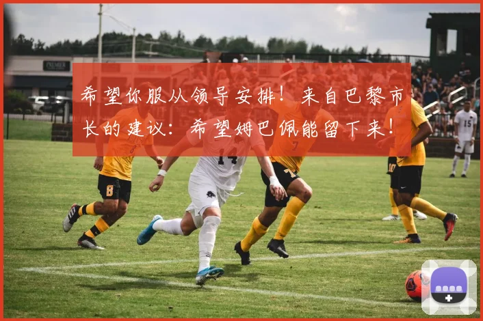 希望你服从领导安排！来自巴黎市长的建议：希望姆巴佩能留下来！