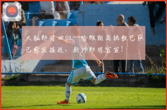 大脑即将回归--哈维距离执教巴萨已愈发接近，新帅即将官宣！